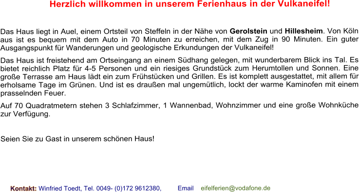 Herzlich willkommen in unserem Ferienhaus in der Vulkaneifel!  Das Haus liegt in Auel, einem Ortsteil von Steffeln in der Nhe von Gerolstein und Hillesheim. Von Kln aus ist es bequem mit dem Auto in 70 Minuten zu erreichen, mit dem Zug in 90 Minuten. Ein guter Ausgangspunkt fr Wanderungen und geologische Erkundungen der Vulkaneifel! Das Haus ist freistehend am Ortseingang an einem Sdhang gelegen, mit wunderbarem Blick ins Tal. Es bietet reichlich Platz fr 4-5 Personen und ein riesiges Grundstck zum Herumtollen und Sonnen. Eine groe Terrasse am Haus ldt ein zum Frhstcken und Grillen. Es ist komplett ausgestattet, mit allem fr erholsame Tage im Grnen. Und ist es drauen mal ungemtlich, lockt der warme Kaminofen mit einem prasselnden Feuer. Auf 70 Quadratmetern stehen 3 Schlafzimmer, 1 Wannenbad, Wohnzimmer und eine groe Wohnkche zur Verfgung.  Seien Sie zu Gast in unserem schnen Haus!    Kontakt: Winfried Toedt, Tel. 0049- (0)172 9612380,         Email    eifelferien@vodafone.de